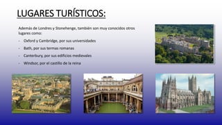 LUGARES TURÍSTICOS: 
Además de Londres y Stonehenge, también son muy conocidos otros 
lugares como: 
- Oxford y Cambridge, por sus universidades 
- Bath, por sus termas romanas 
- Canterbury, por sus edificios medievales 
- Windsor, por el castillo de la reina 
 