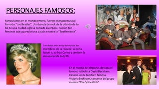 PERSONAJES FAMOSOS: 
Famosísimos en el mundo entero, fueron el grupo musical 
llamado “Los Beatles”. Una banda de rock de la década de los 
60 de una ciudad inglesa llamada Liverpool. Fueron tan 
famosos que apareció una palabra nueva la “Beatlemania”. 
También son muy famosos los 
miembros de la realeza: La reina 
Isabel II, su hijo Carlos y también la 
desaparecida Lady Di. 
En el mundo del deporte, destaca el 
famoso futbolista David Beckham. 
Casado con la también famosa 
Victoria Beckham, cantante del grupo 
musical “The Spice Girls” 
 