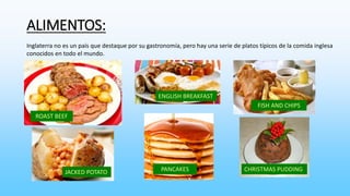 ALIMENTOS: 
Inglaterra no es un país que destaque por su gastronomía, pero hay una serie de platos típicos de la comida inglesa 
conocidos en todo el mundo. 
ROAST BEEF 
JACKED POTATO 
ENGLISH BREAKFAST 
PANCAKES 
FISH AND CHIPS 
CHRISTMAS PUDDING 
 