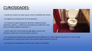 CURIOSIDADES: 
- Cuando las mujeres se casan, pasan a tener el apellido del marido. 
- En Inglaterra se conduce por el carril izquierdo. 
- A la mayoría les gusta desayunar alimentos salados (huevos, 
salchichas, patatas..), a diferencia de España que preferimos cosas 
dulces (tostadas, galletas, bizcochos…). 
- Comen sobre las 12 del medio día algo ligero y cenan muy 
temprano, sobre las 5 o 6 de la tarde en invierno. 
- Las vacaciones de colegio están repartidas de forma diferente, los niños ingleses sólo tienen un mes y medio 
de vacaciones en verano, pero tienen más semanas libres durante el invierno. 
-Les encanta usar moqueta por toda la casa, incluso en los baños. 
 