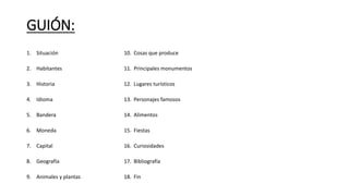 GUIÓN: 
1. Situación 
2. Habitantes 
3. Historia 
4. Idioma 
5. Bandera 
6. Moneda 
7. Capital 
8. Geografía 
9. Animales y plantas 
10. Cosas que produce 
11. Principales monumentos 
12. Lugares turísticos 
13. Personajes famosos 
14. Alimentos 
15. Fiestas 
16. Curiosidades 
17. Bibliografía 
18. Fin 
 