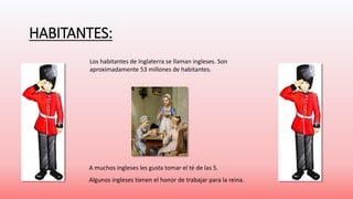 HABITANTES: 
Los habitantes de Inglaterra se llaman ingleses. Son 
aproximadamente 53 millones de habitantes. 
A muchos ingleses les gusta tomar el té de las 5. 
Algunos ingleses tienen el honor de trabajar para la reina. 
 