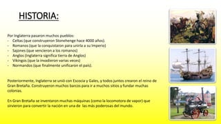 HISTORIA: 
Por Inglaterra pasaron muchos pueblos: 
- Celtas (que construyeron Stonehenge hace 4000 años). 
- Romanos (que la conquistaron para unirla a su Imperio) 
- Sajones (que vencieron a los romanos) 
- Anglos (Inglaterra significa tierra de Anglos) 
- Vikingos (que la invadieron varias veces) 
- Normandos (que finalmente unificaron el país). 
Posteriormente, Inglaterra se unió con Escocia y Gales, y todos juntos crearon el reino de 
Gran Bretaña. Construyeron muchos barcos para ir a muchos sitios y fundar muchas 
colonias. 
En Gran Bretaña se inventaron muchas máquinas (como la locomotora de vapor) que 
sirvieron para convertir la nación en una de las más poderosas del mundo. 
 