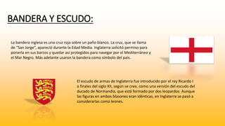 BANDERA Y ESCUDO: 
La bandera inglesa es una cruz roja sobre un paño blanco. La cruz, que se llama 
de “San Jorge”, apareció durante la Edad Media. Inglaterra solicitó permiso para 
ponerla en sus barcos y quedar así protegidos para navegar por el Mediterráneo y 
el Mar Negro. Más adelante usaron la bandera como símbolo del país. 
El escudo de armas de Inglaterra fue introducido por el rey Ricardo I 
a finales del siglo XII, según se cree, como una versión del escudo del 
ducado de Normandía, que está formado por dos leopardos. Aunque 
las figuras en ambos blasones eran idénticas, en Inglaterra se pasó a 
considerarlas como leones. 
 
