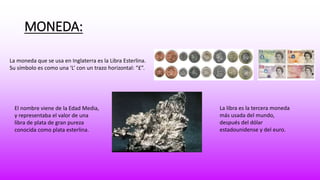MONEDA: 
La moneda que se usa en Inglaterra es la Libra Esterlina. 
Su símbolo es como una ‘L’ con un trazo horizontal: “£”. 
El nombre viene de la Edad Media, 
y representaba el valor de una 
libra de plata de gran pureza 
conocida como plata esterlina. 
La libra es la tercera moneda 
más usada del mundo, 
después del dólar 
estadounidense y del euro. 
 