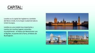 CAPITAL: 
Londres es la capital de Inglaterra y también 
del Reino Unido. Es la mayor ciudad de toda la 
Unión Europea. 
Londres es una ciudad muy importante y 
cuenta con muchos lugares conocidos 
mundialmente: el Palacio de Westminster con 
el Big Ben, el puente de la Torre, el Palacio de 
Buckingham. 
 