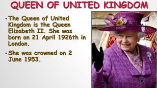 QUEEN OF UNITED KINGDOM
• The Queen of United
Kingdom is the Queen
Elizabeth II. She was
born on 21 April 1926th in
London.
• She was crowned on 2
June 1953.
 