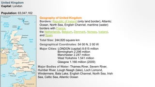 Geography of United Kingdom
Borders: Republic of Ireland (only land border), Atlantic
Ocean, North Sea, English Channel, maritime (water)
borders with France,
the Netherlands, Belgium, Denmark, Norway, Iceland,
and Spain
United Kingdom
Capital: London
Population: 63,047,162
Total Size: 244,820 square km
Geographical Coordinates: 54 00 N, 2 00 W
Major Cities: LONDON (capital) 8.615 million
Birmingham 2.296 million
Manchester 2.247 million
West Yorkshire 1.541 million
Glasgow 1.166 million (2009)
Major Bodies of Water: Thames River, Severn River,
Humber River, Lough Neagh (lake), Loch Lomond,
Windermere, Bala Lake, English Channel, North Sea, Irish
Sea, Celtic Sea, Atlantic Ocean
 