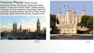 Palace of
Westminster
Famous Places: Tower of London,
Buckingham Palace, Stonehenge, Westminster Palace,
Big Ben, London Eye, Windsor Castle, Trafalgar Square,
Cotswolds, St. Paul's Cathedral, Tower Bridge, Hyde Park,
Loch Ness, Wembley Stadium, Ben Nevis, Globe Theatre,
Edinburgh Castle, White Cliffs of Dover, Channel Tunnel
Tower of
London
 