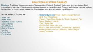 Government of United Kingdom
Divisions: The United Kingdom consists of four countries: England, Scotland, Wales, and Northern Ireland. Each
country has its own way of forming administrative divisions of the government. England is divided up into nine regions,
Scotland into 32 council areas, Wales into 22 authorities, and Northern Ireland into 26 districts.
The nine regions of England are:
1.North East
2.North West
3.Yorkshire and the Humber
4.East Midlands
5.West Midlands
6.East of England
7.London
8.South East
9.South West
•National Symbols:Animal - Bulldog (England), Lion
•Bird - Red Kite (Wales)
•Flower - Tudor Rose (England), Thistle (Scotland), Flax
Flower (Northern Ireland)
•Tree - Royal Oak
•Colors - Red, white, and blue
•Motto - "God and my Right", "In Defense" (Scotland)
•Other symbols - Unicorn (Scotland), Welsh Dragon
(Wales), Britannia
 
