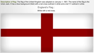 Description of flag: The flag of the United Kingdom was adopted on January 1, 1801. The name of the flag is the
Union Jack. It has a blue background (field) with a red cross outlined in white and a red "x" outlined in white.
England’s Flag :
White with a red cross.
 