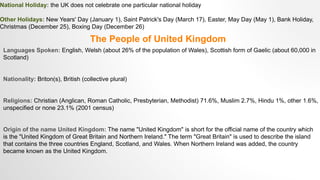 National Holiday: the UK does not celebrate one particular national holiday
Other Holidays: New Years' Day (January 1), Saint Patrick's Day (March 17), Easter, May Day (May 1), Bank Holiday,
Christmas (December 25), Boxing Day (December 26)
The People of United Kingdom
Languages Spoken: English, Welsh (about 26% of the population of Wales), Scottish form of Gaelic (about 60,000 in
Scotland)
Nationality: Briton(s), British (collective plural)
Religions: Christian (Anglican, Roman Catholic, Presbyterian, Methodist) 71.6%, Muslim 2.7%, Hindu 1%, other 1.6%,
unspecified or none 23.1% (2001 census)
Origin of the name United Kingdom: The name "United Kingdom" is short for the official name of the country which
is the "United Kingdom of Great Britain and Northern Ireland." The term "Great Britain" is used to describe the island
that contains the three countries England, Scotland, and Wales. When Northern Ireland was added, the country
became known as the United Kingdom.
 