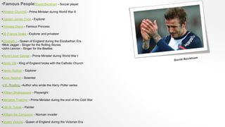 •Famous People:David Beckham - Soccer player
•Winston Churchill - Prime Minister during World War II
•Captain James Cook - Explorer
•Princess Diana - Famous Princess
•Sir Francis Drake - Explorer and privateer
•Elizabeth I - Queen of England during the Elizabethan Era
•Mick Jagger - Singer for the Rolling Stones
•John Lennon - Singer for the Beatles
•David Lloyd George - Prime Minister during World War I
•Henry VIII - King of England broke with the Catholic Church
•Henry Hudson - Explorer
•Isaac Newton - Scientist
•J.K. Rowling - Author who wrote the Harry Potter series
•William Shakespeare - Playwright
•Margaret Thatcher - Prime Minister during the end of the Cold War
•J.M.W. Turner - Painter
•William the Conqueror - Norman invader
•Queen Victoria - Queen of England during the Victorian Era
 