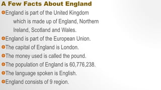 A Few Facts About England
England is part of the United Kingdom
which is made up of England, Northern
Ireland, Scotland and Wales.
England is part of the European Union.
The capital of England is London.
The money used is called the pound.
The population of England is 60,776,238.
The language spoken is English.
England consists of 9 region.
 