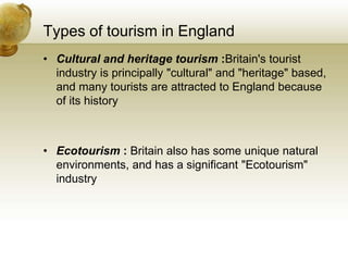 Types of tourism in England
• Cultural and heritage tourism :Britain's tourist
industry is principally "cultural" and "heritage" based,
and many tourists are attracted to England because
of its history
• Ecotourism : Britain also has some unique natural
environments, and has a significant "Ecotourism"
industry
 