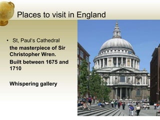 Places to visit in England
• St, Paul‘s Cathedral
the masterpiece of Sir
Christopher Wren.
Built between 1675 and
1710
Whispering gallery
 