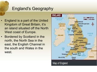 England's Geography
• England is a part of the United
Kingdom of Great Britain, it’s
an island situated off the North
West coast of Europe.
• Bordered by Scotland in the
north, the North Sea in the
east, the English Channel in
the south and Wales in the
west.
 