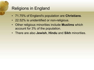 Religions in England
• 71.75% of England's population are Christians.
• 22.52% is unidentified or non-religious.
• Other religious minorities include Muslims which
account for 3% of the population.
• There are also Jewish, Hindu and Sikh minorities.
 
