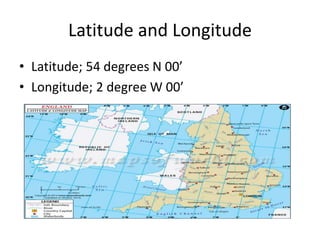 Latitude and Longitude
• Latitude; 54 degrees N 00’
• Longitude; 2 degree W 00’
 