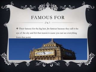 FAMOUS FOR
 Their famous for the big ben ,Its famous because they call it the
eye of the city and for that reason is cause you can see everything
form that point.
 