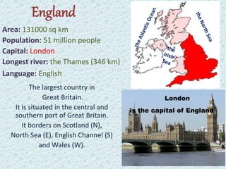 England
Area: 131000 sq km
Population: 51 million people
Capital: London
Longest river: the Thames (346 km)
Language: English
The largest country in
Great Britain.
It is situated in the central and
southern part of Great Britain.
It borders on Scotland (N),
North Sea (E), English Channel (S)
and Wales (W).
London
is the capital of England
 