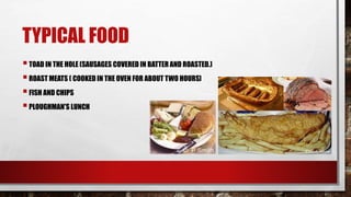TYPICAL FOOD
TOAD IN THE HOLE (SAUSAGES COVERED IN BATTER AND ROASTED.)
ROAST MEATS ( COOKED IN THE OVEN FOR ABOUT TWO HOURS)
FISH AND CHIPS
PLOUGHMAN'S LUNCH
 
