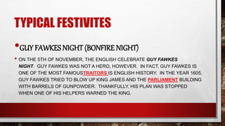 TYPICAL FESTIVITES
•GUY FAWKES NIGHT (BONFIRE NIGHT)
• ON THE 5TH OF NOVEMBER, THE ENGLISH CELEBRATE GUY FAWKES
NIGHT. GUY FAWKES WAS NOT A HERO, HOWEVER. IN FACT, GUY FAWKES IS
ONE OF THE MOST FAMOUSTRAITORS IS ENGLISH HISTORY. IN THE YEAR 1605,
GUY FAWKES TRIED TO BLOW UP KING JAMES AND THE PARLIAMENT BUILDING
WITH BARRELS OF GUNPOWDER. THANKFULLY, HIS PLAN WAS STOPPED
WHEN ONE OF HIS HELPERS WARNED THE KING.
 