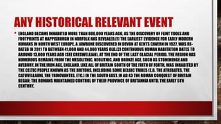 ANY HISTORICAL RELEVANT EVENT
• ENGLAND BECAME INHABITED MORE THAN 800,000 YEARS AGO, AS THE DISCOVERY OF FLINT TOOLS AND
FOOTPRINTS AT HAPPISBURGH IN NORFOLK HAS REVEALED.[1] THE EARLIEST EVIDENCE FOR EARLY MODERN
HUMANS IN NORTH WEST EUROPE, A JAWBONE DISCOVERED IN DEVON ATKENTS CAVERN IN 1927, WAS RE-
DATED IN 2011 TO BETWEEN 41,000 AND 44,000 YEARS OLD.[2] CONTINUOUS HUMAN HABITATION DATES TO
AROUND 13,000 YEARS AGO (SEE CRESWELLIAN), AT THE END OF THE LAST GLACIAL PERIOD. THE REGION HAS
NUMEROUS REMAINS FROM THE MESOLITHIC, NEOLITHIC, AND BRONZE AGE,SUCH AS STONEHENGE AND
AVEBURY. IN THE IRON AGE, ENGLAND, LIKE ALL OF BRITAIN SOUTH OFTHE FIRTH OF FORTH, WAS INHABITED BY
THE CELTIC PEOPLE KNOWN AS THE BRITONS, INCLUDING SOME BELGIC TRIBES (E.G. THE ATREBATES, THE
CATUVELLAUNI, THE TRINOVANTES, ETC.) IN THE SOUTH EAST. IN AD 43 THE ROMAN CONQUEST OF BRITAIN
BEGAN; THE ROMANS MAINTAINED CONTROL OF THEIR PROVINCE OF BRITANNIA UNTIL THE EARLY 5TH
CENTURY.
 