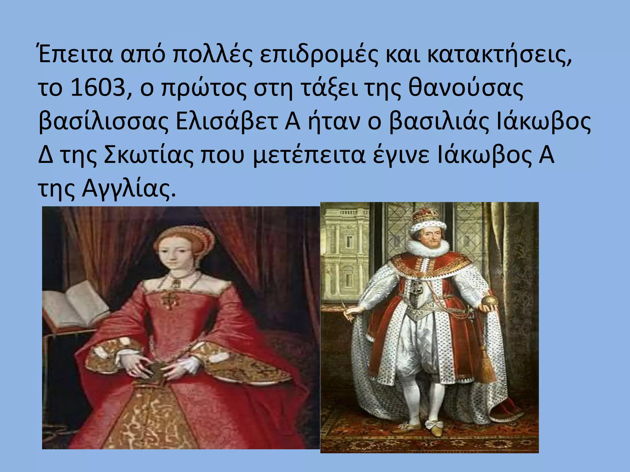 Έπειτα από πολλές επιδρομές και κατακτήσεις,
το 1603, ο πρώτος στη τάξει της θανούσας
βασίλισσας Ελισάβετ Α ήταν ο βασιλιάς Ιάκωβος
Δ της Σκωτίας που μετέπειτα έγινε Ιάκωβος Α
της Αγγλίας.
 
