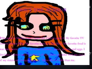 ABOUT THE AUTHOR
My name is Mamie. I am 9 years old. I am in grade 4. My favorite TV
show is Doctor Who. My favorite movie is The Heat. My favorite food is
mac and cheese , bacon , ice cream , cookies , pasta , potatoe and eggs. I
also have 5 sisters and 1 brother. 3 of my sisters are older then me and 2
of my sisters are younger then me. Mybrother is older than me..
 