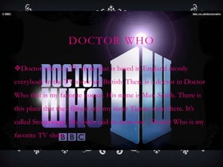 DOCTOR WHO
Doctor who is a TV show that is based in England mostly
everybody in the TV show are British. There is a doctor in Doctor
Who that is my favorite doctor. His name is Matt Smith. There is
this place that they filmed and my sister Tianna went there. It’s
called Stonehenge. My sister said its awesome . Doctor Who is my
favorite TV show.
 