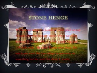 STONE HENGE
The stone henge is a bunch of rocks piled on top
of each other but nobody knows why it was built
between 3100 and 2800. It is half a mile long and
150 yards wide . My sister Tianna went there. She
said it was cool. She has collage or university or
something but she went for about 4 weeks.
 