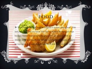 FOOD
 There most common food in England is potato chips , beef , fish
and potatoes . Did you know that Tarzan named the fish and chips
because Tarzan wanted something to eat so he wanted finch and
chimps so he told the Birtish people and the British people thought
he was saying fish and chips so yah that’s how fish and chips were
made.
 