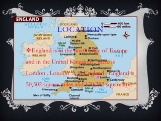 LOCATION
England is in the north edge of Europe
and in the United Kingdom , there is
London . London is in England . England is
50,302 square miles and 130,282 square km.
 