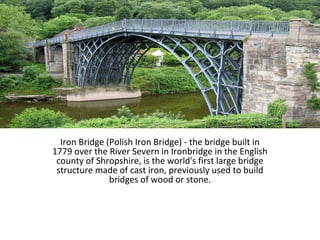 Iron Bridge (Polish Iron Bridge) - the bridge built in
1779 over the River Severn in Ironbridge in the English
county of Shropshire, is the world's first large bridge
structure made of cast iron, previously used to build​​
bridges of wood or stone.
 