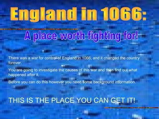 There was a war for control of England in 1066, and it changed the country
forever.
You are going to investigate the causes of this war and then find out what
happened after it.
Before you can do this however you need some background information.
THIS IS THE PLACE YOU CAN GET IT!
 
