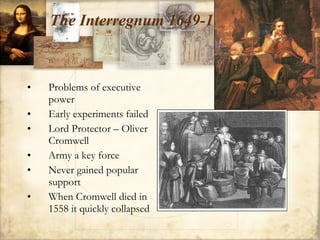 The Interregnum 1649-1660 Problems of executive power Early experiments failed Lord Protector – Oliver Cromwell Army a key force Never gained popular support When Cromwell died in 1558 it quickly collapsed 