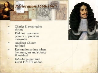 Restoration 1660-1667 Charles II restored to throne Did not have same powers of previous monarchs Anglican Church restored Restoration a time when literature, art and science flourished 1665-66 plague and Great Fire of London 
