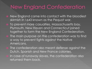  New England came into contact with the bloodiest
  skirmish in 1643 known as the Pequot war.
 To prevent more casualties, Massachusetts bay,
  Plymouth, New Haven and Connecticut joined
  together to form the New England Confederation.
 The main purpose on the confederation was to find
  a way to prevent fights against the Native
  Americans.
 The confederation also meant defense against the
  Dutch, Spanish and New France colonies.
 In case of runaway slaves, the confederation also
  returned them back.
 