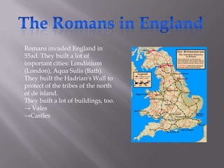 Romans invaded England in
55ad. They built a lot of
important cities: Londinium
(London), Aqua Sulis (Bath).
They built the Hadrian's Wall to
protect of the tribes of the north
of de island.
They built a lot of buildings, too.
→ Vales
→Castles

 