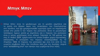 Μπιγκ Μπεν
 Μπιγκ Μπεν είναι το ψευδώνυμο για τη μεγάλη καμπάνα και
το ρολόι στο βόρειο άκρο των ανακτόρων του Ουεστμίνστερ
στο Λονδίνο, και έχει χρησιμοποιηθεί ευρύτερα ώστε να παραπέμπει
γενικά στο ρολόι ή τον πύργο του ρολογιού. Είναι το μεγαλύτερο
τεσσάρων όψεων ρολόι με καμπάνες και ο πύργος του ρολογιού
είναι ο τρίτος ψηλότερος στον κόσμο. Γιόρτασε τα 150 χρόνια του
στις 31 Μαΐου 2009, ημέρα κατά την οποία έλαβαν χώρα εορταστικές
εκδηλώσεις. Η ανέγερση του πύργου ολοκληρώθηκε τις 10
Απριλίου 1858. Ο πύργος του ρολογιού έχει γίνει ένα από τα πιο
γνωστά σύμβολα τόσο του Λονδίνου όσο και της Αγγλίας, συχνά
στην "establishing shot" των ταινιών που γυρίζονται στην πόλη.
 