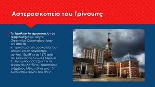 Αστεροσκοπείο του Γρίνουιτς
 Το Βασιλικό Αστεροσκοπείο του
Γκρήνουιτς(αγγλ.:Royal
Greenwich Observatory),ήταν
ένα από τα
ιστορικότερα αστεροσκοπεία του
κόσμου και το αρχαιότερο
αγγλικό. Ιδρύθηκε το 1675 από
τον βασιλιά της Αγγλίας Κάρολο
Β΄, λίγα χιλιόμετρα έξω από το
κέντρο του Λονδίνου, του οποίου
ο θεμέλιος λίθος τέθηκε στις 10
Αυγούστου εκείνου του έτους
 