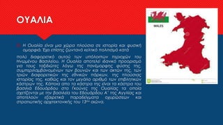 ΟΥΑΛΙΑ
 Η Ουαλία είναι μια χώρα πλούσια σε ιστορία και φυσική
ομορφιά. Έχει επίσης ζωντανό κελτικό πολιτισμό κατά
πολύ διαφορετικό αυτού των υπόλοιπων περιοχών του
Ηνωμένου Βασιλείου. Η Ουαλία αποτελεί ιδανικό προορισμό
για τους ταξιδιώτες λόγω της πανέμορφης φύσης της,
συμπεριλαμβανομένων των βουνών και των ακτών της, των
τριών διαφορετικών της εθνικών πάρκων, της πλούσιας
ιστορίας της, καθώς και τον μεγάλο αριθμό των επιβλητικών
κάστρων της. Κάποια απο τα κάστρα της είναι τα κάστρα του
βασιλιά Εδουάρδου στο Γκούνες της Ουαλίας τα οποία
σχετίζονται με την βασιλεία του Εδουάρδου Α’ της Αγγλίας και
αποτελούν εξαιρετικά παραδείγματα οχυρώσεων και
στρατιωτικής αρχιτεκτονικής του 13ου αιώνα.
 