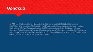 Θρησκεία
 Το 72% του πλυθησμού στην Ουαλία είναι Χριστιανοί, κυρίως Προσβυτεριανοί που
προήλθαν απο το κίνημα Μεθοδιστών το 18ο αιώνα και αποκόπηκαν απο την Αγγλικανική
Εκκλησία το 1811 και Ρωμαιοκαθολίκοι.Το 18% του πληθυσμού δεν δηλώνουν κάποια
θρησκεία.Το Ισλάμ αποτελεί τη μεγαλύτερη μη-χριστιανική θρησκεία στην Ουαλία. Υπάρχουν
επίσης κοινότητες Ινδουιστών, πιστών Σιχ και Βουδιστών.Προστάτης Άγιος της Ουαλίας είναι
ο Άγιος Δαβίδ, ο οποίος εορτάζεται την 1η Μαρτίου.
 
