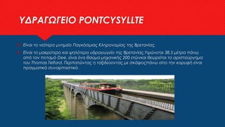 ΥΔΡΑΓΩΓΕΙΟ PONTCYSYLLTE
 Είναι το νεότερο μνημείο Παγκόσμιας Κληρονομίας της Βρετανίας.
 Είναι το μακρύτερο και ψηλότερο υδραγωγείο της Βρετανίας.Υψώνεται 38,5 μέτρα πάνω
από τον ποταμό Dee, είναι ένα θαύμα μηχανικής 200 ετώνκαι θεωρείται το αριστούργημα
του Thomas Telford. Περπατώντας η ταξιδεύοντας με σκάφοςπάνω απο την κορυφή είναι
πραγματικά συναρπαστικό.
 