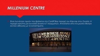 MILLENIUM CENTRE
 Είναι ένα κέντρο τεχνών που βρίσκεται στο Cardiff Bay περιοχή του Κάρντιφ στην Ουαλία. Η
περιοχή καλύπτει μια συνολική έκταση 4,7 στρεμμάτων. Αποτελείται απο ένα μεγάλο θέατρο
και δύο αίθουσες με τα καταστήματα.
 