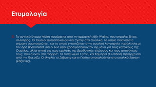 Ετυμολογία
 Το αγγλικό όνομα Wales προέρχεται από τη γερμανική λέξη Walha, που σημαίνει ξένος,
αλλότριος. Οι Ουαλοί αυτοαποκαλούνται Cymry στα Ουαλικά, το οποίο πιθανότατα
σήμαινε συμπατριώτες , και το οποίο εντοπιζόταν στην ουαλική λογοτεχνία παράλληλα με
τον όρο Brythoniaid. Και οι δυο όροι χρησιμοποιούνταν όχι μόνο για τους κατοίκους της
Ουαλίας, αλλά γενικά για τους ομιλητές της βρυθονικής γλώσσας και τους απογόνους
τους, που έμεναν στο "Βορρά". Τα τοπωνύμια Cymru και Κάμπρια (Cumbria) προέρχονται
από την ίδια ρίζα. Οι Άγγλοι, οι Σάξωνες και οι Γιούτοι αποκαλούνται στα ουαλικά Saeson
(Σάξωνες).
 