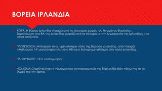 ΒΟΡΕΙΑ ΙΡΛΑΝΔΙΑ
 ΧΩΡΑ: Η Βόρεια Ιρλανδία είναι μια από τις τέσσερεις χώρες του Ηνωμένου Βασιλείου.
Ευρισκόμενη στα ΒΑ της Ιρλανδίας μοιράζεται ένα σύνορο με την Δημοκρατία της Ιρλανδίας στα
νότια και δυτικά.
 ΠΡΩΤΕΥΟΥΣΑ: Μπέλφαστ είναι η μεγαλύτερη πόλη της Βορείου Ιρλανδίας, από πλευρά
πληθυσμού 14η μεγαλύτερη πόλη στο ΗΒ και η δεύτερη μεγαλύτερη στη νήσο Ιρλανδίας.
 ΠΛΗΘΥΣΜΟΣ: 1.811 εκατομμύρια
 ΝΟΜΙΣΜΑ: Στερλίνα είναι το νόμισμα που αντιπροσωπεύει της Β Ιρλανδία διότι πάνω της το το
θυρεό της την άρπα.
 