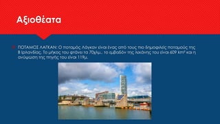 Αξιοθέατα
 ΠΟΤΑΜΟΣ ΛΑΓΚΑΝ: Ο ποταμός Λάγκαν είναι ένας από τους πιο δημοφιλείς ποταμούς της
Β Ιρλανδίας. Το μήκος του φτάνει τα 70χλμ., το εμβαδόν της λεκάνης του είναι 609 km² και η
ανύψωση της πηγής του είναι 119μ.
 