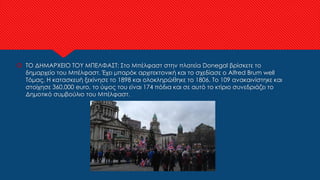  ΤΟ ΔΗΜΑΡΧΕΙΟ ΤΟΥ ΜΠΕΛΦΑΣΤ: Στο Μπέλφαστ στην πλατεία Donegal βρίσκετε το
δημαρχείο του Μπέλφαστ. Έχει μπαρόκ αρχιτεκτονική και το σχεδίασε ο Alfred Brum well
Τόμας. Η κατασκευή ξεκίνησε το 1898 και ολοκληρώθηκε το 1806. Το 109 ανακαινίστηκε και
στοίχησε 360.000 euro, το ύψος του είναι 174 πόδια και σε αυτό το κτίριο συνεδριάζει το
Δημοτικό συμβούλιο του Μπέλφαστ.
 